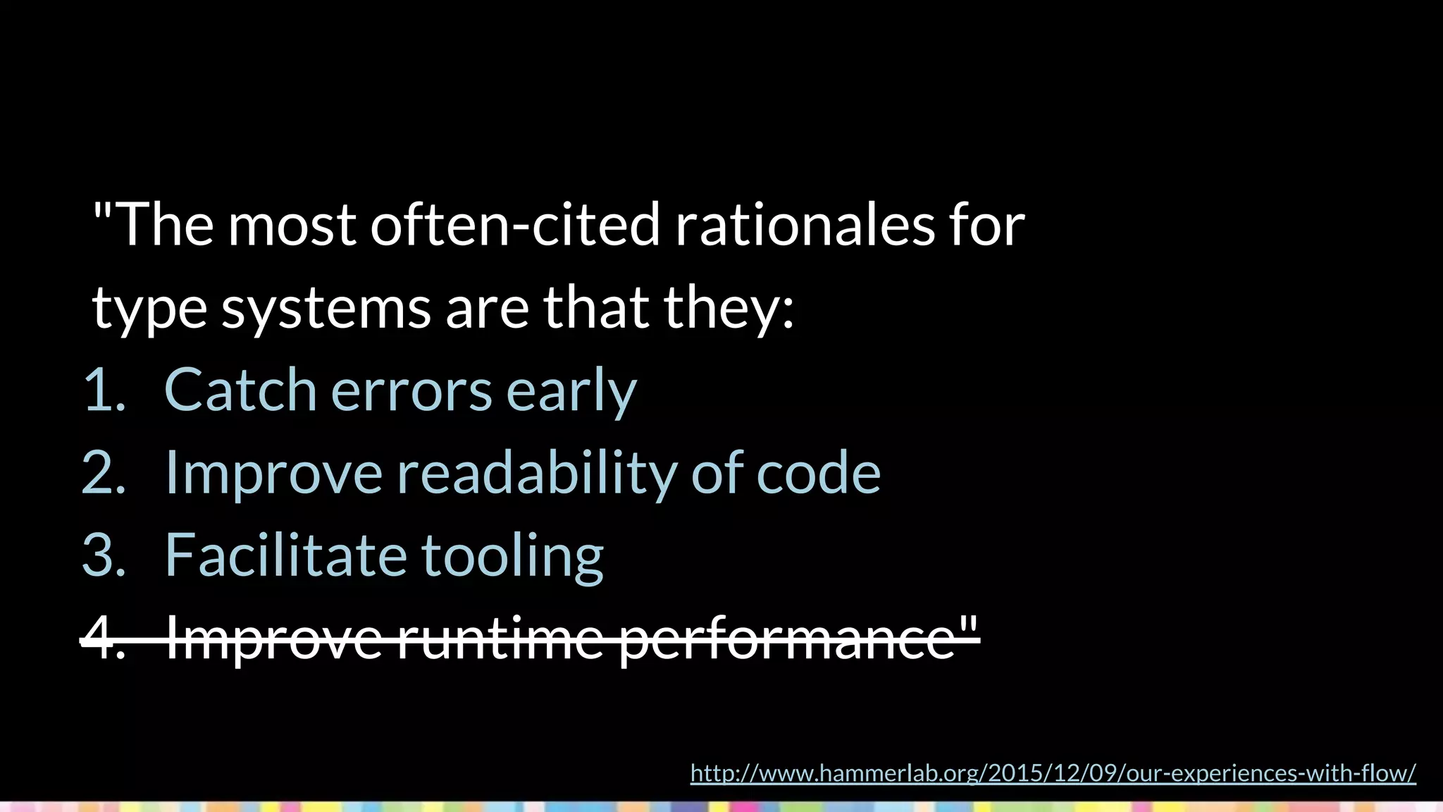"The most often-cited rationales for
type systems are that they:
1. Catch errors early
2. Improve readability of code
3. Facilitate tooling
4. Improve runtime performance"
http://www.hammerlab.org/2015/12/09/our-experiences-with-flow/
 