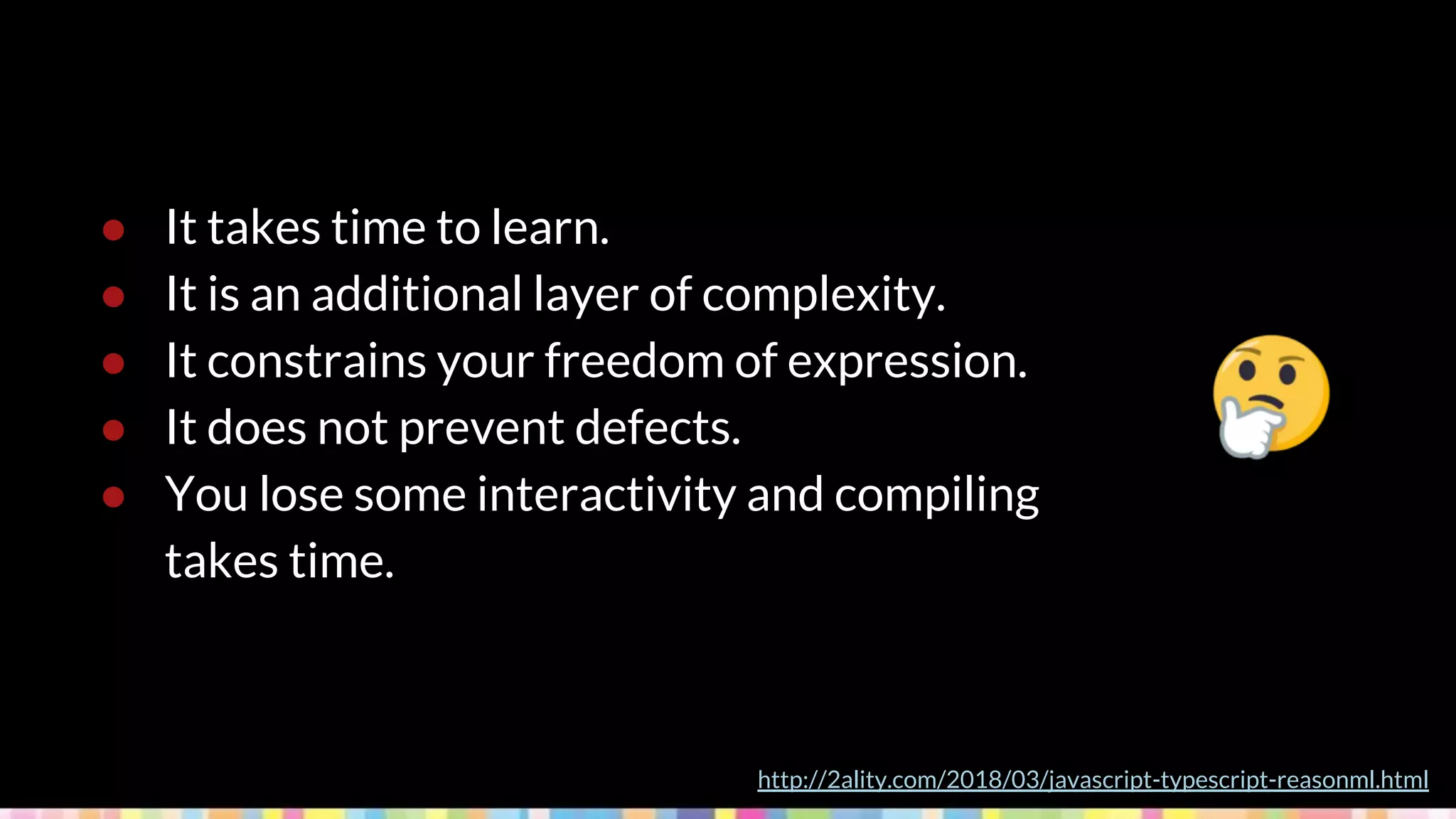 ● It takes time to learn.
● It is an additional layer of complexity.
● It constrains your freedom of expression.
● It does not prevent defects.
● You lose some interactivity and compiling
takes time.
http://2ality.com/2018/03/javascript-typescript-reasonml.html
 