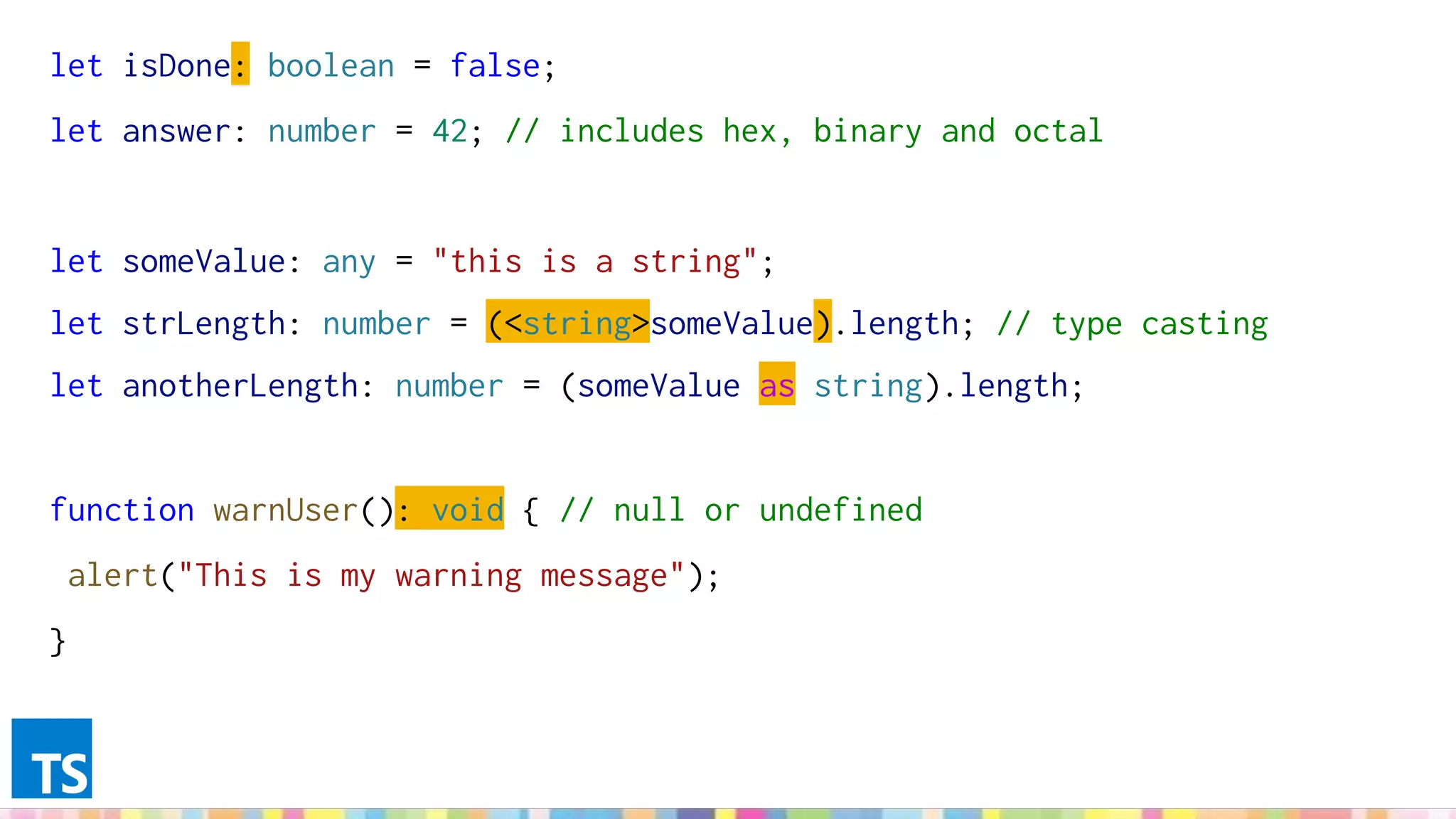 let isDone: boolean = false;
let answer: number = 42; // includes hex, binary and octal
let someValue: any = "this is a string";
let strLength: number = (<string>someValue).length; // type casting
let anotherLength: number = (someValue as string).length;
function warnUser(): void { // null or undefined
alert("This is my warning message");
}
 