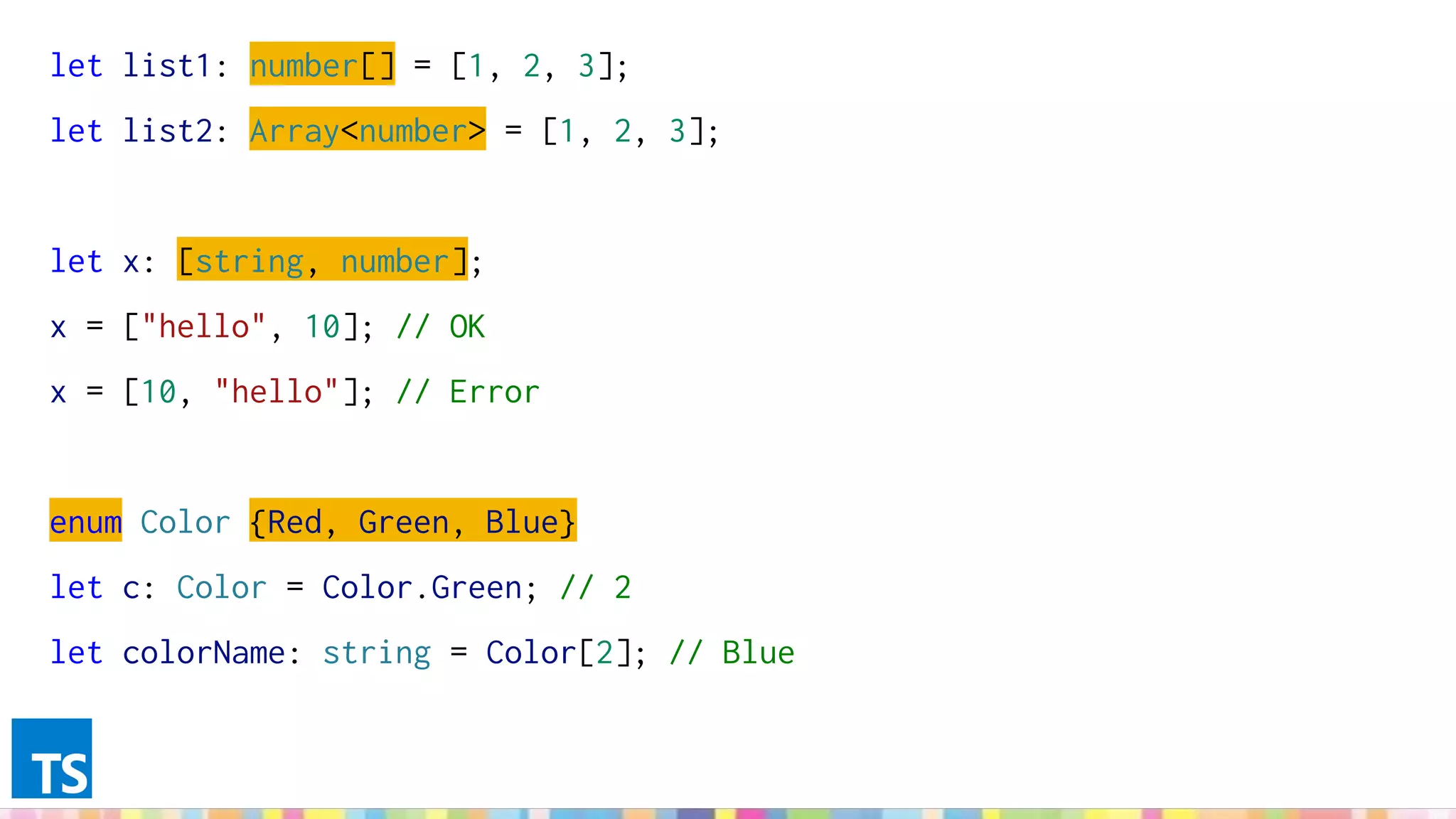 let list1: number[] = [1, 2, 3];
let list2: Array<number> = [1, 2, 3];
let x: [string, number];
x = ["hello", 10]; // OK
x = [10, "hello"]; // Error
enum Color {Red, Green, Blue}
let c: Color = Color.Green; // 2
let colorName: string = Color[2]; // Blue
 
