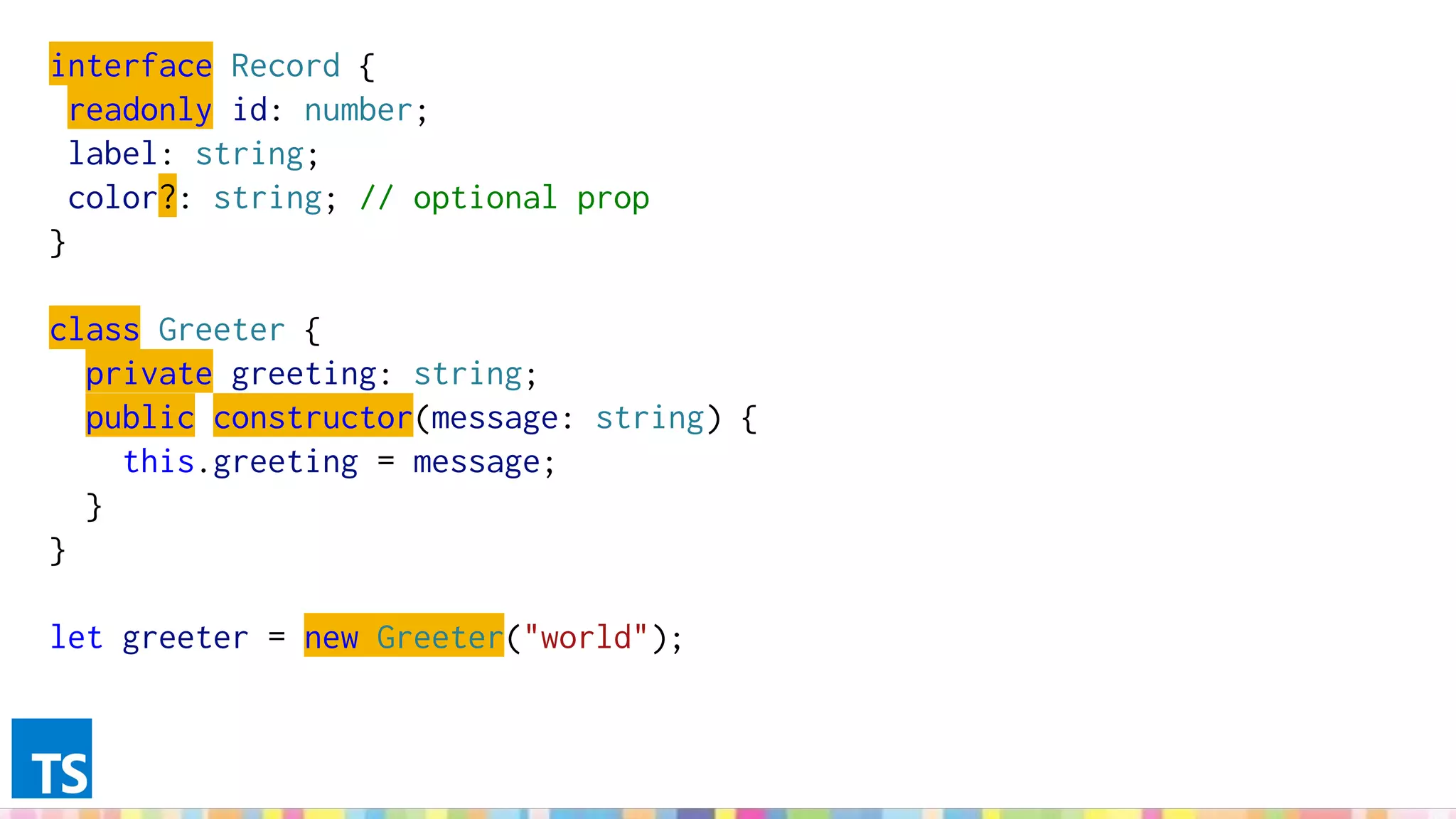 interface Record {
readonly id: number;
label: string;
color?: string; // optional prop
}
class Greeter {
private greeting: string;
public constructor(message: string) {
this.greeting = message;
}
}
let greeter = new Greeter("world");
 
