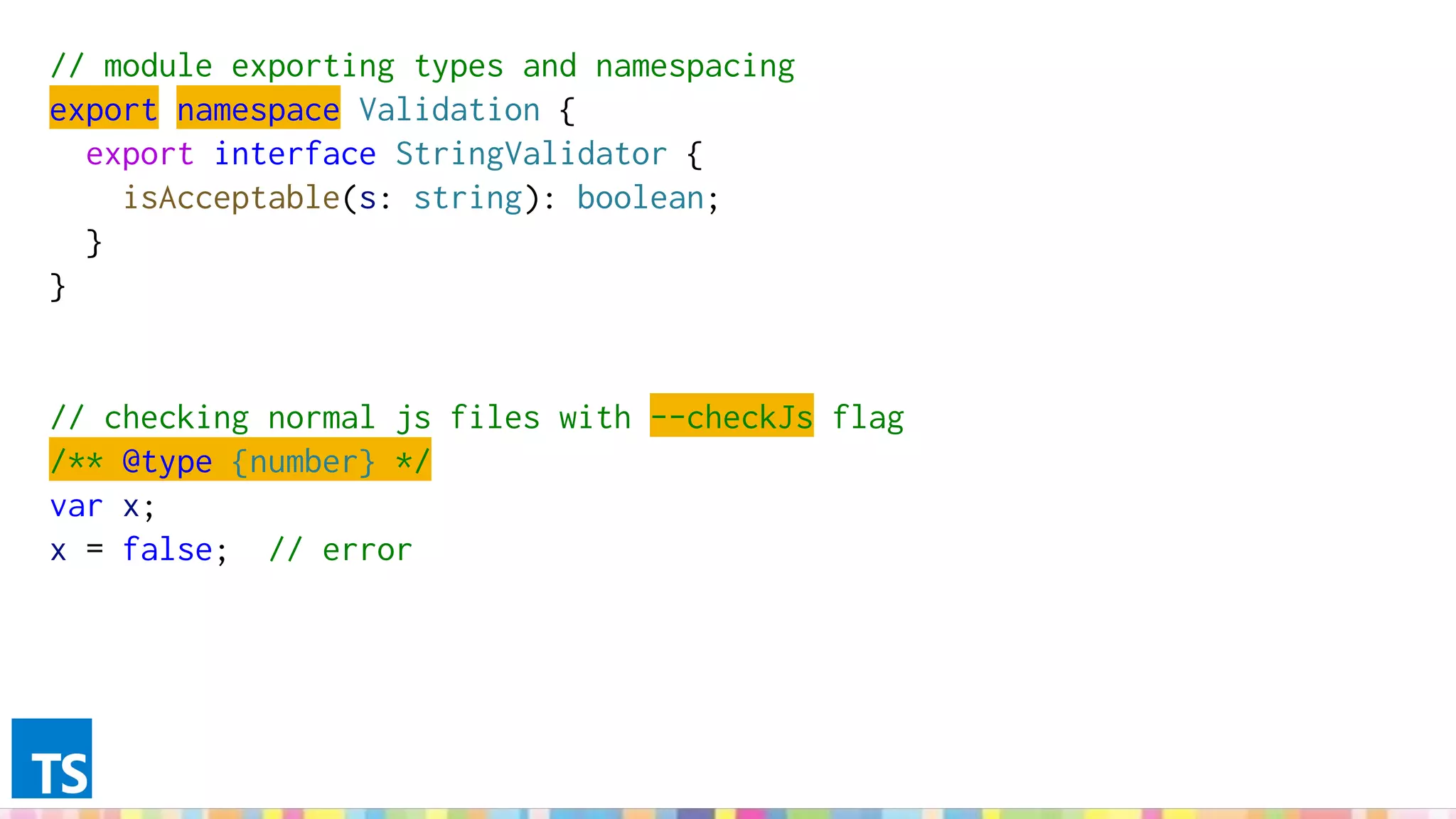 // module exporting types and namespacing
export namespace Validation {
export interface StringValidator {
isAcceptable(s: string): boolean;
}
}
// checking normal js files with --checkJs flag
/** @type {number} */
var x;
x = false; // error
 