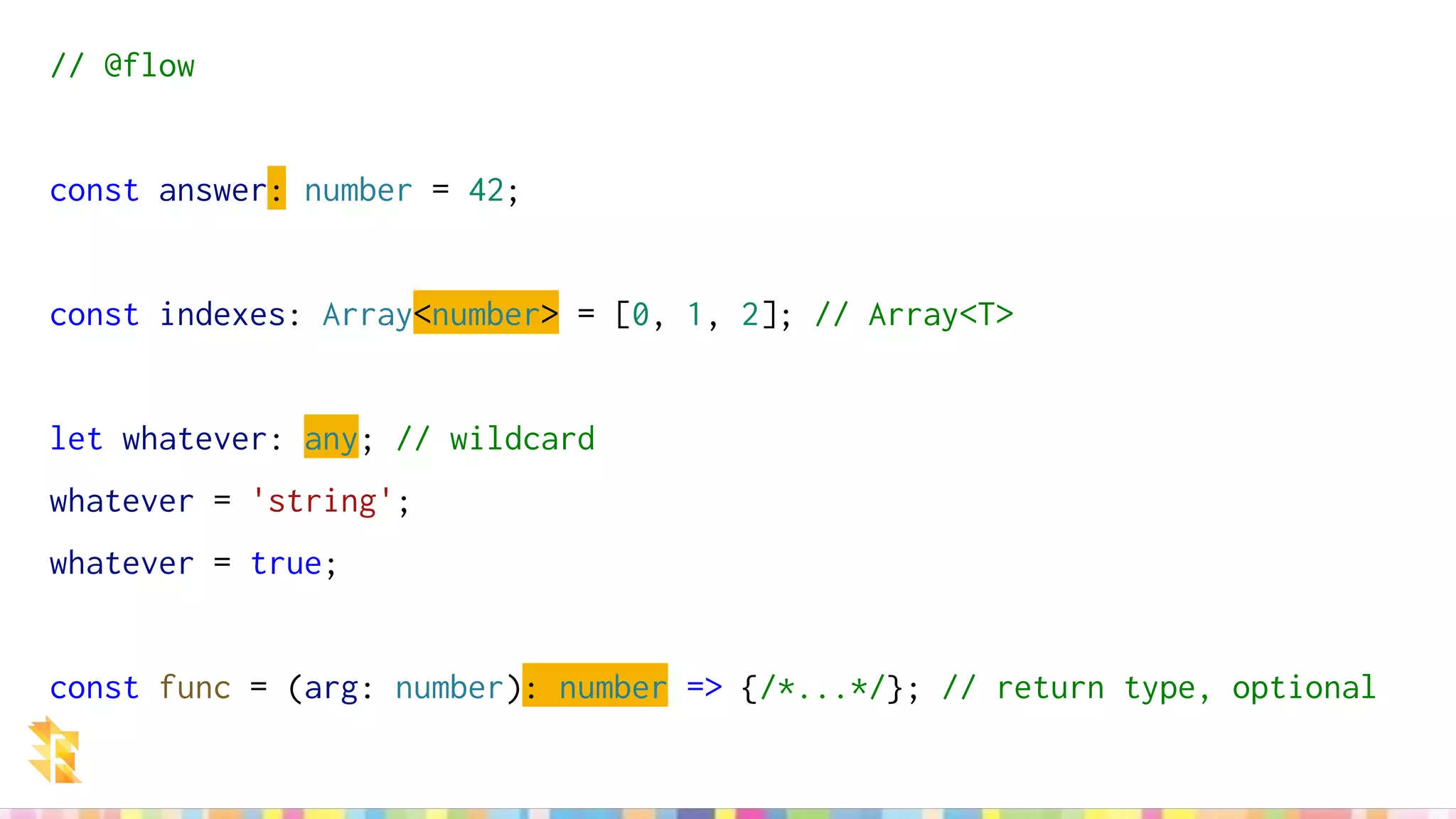 // @flow
const answer: number = 42;
const indexes: Array<number> = [0, 1, 2]; // Array<T>
let whatever: any; // wildcard
whatever = 'string';
whatever = true;
const func = (arg: number): number => {/*...*/}; // return type, optional
 