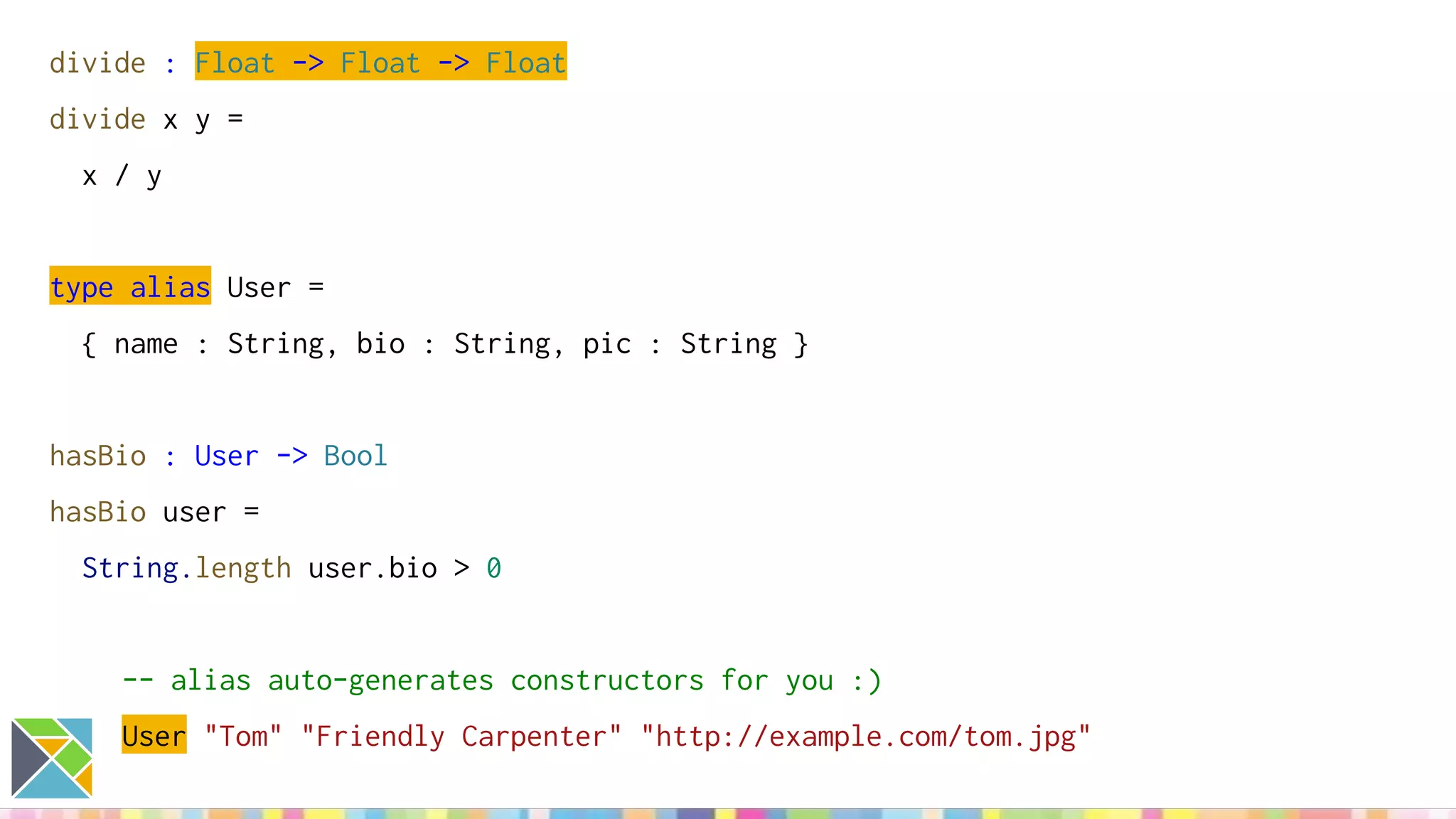 divide : Float -> Float -> Float
divide x y =
x / y
type alias User =
{ name : String, bio : String, pic : String }
hasBio : User -> Bool
hasBio user =
String.length user.bio > 0
-- alias auto-generates constructors for you :)
User "Tom" "Friendly Carpenter" "http://example.com/tom.jpg"
 