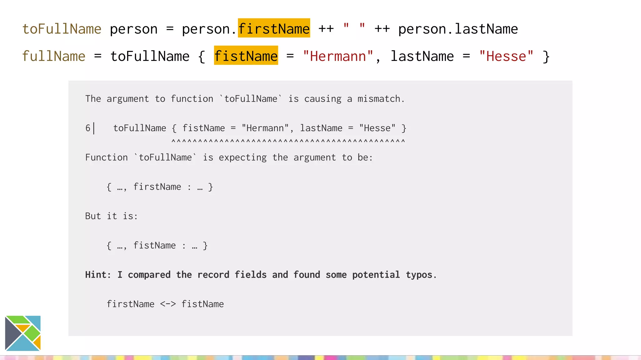 toFullName person = person.firstName ++ " " ++ person.lastName
fullName = toFullName { fistName = "Hermann", lastName = "Hesse" }
The argument to function `toFullName` is causing a mismatch.
6│ toFullName { fistName = "Hermann", lastName = "Hesse" }
^^^^^^^^^^^^^^^^^^^^^^^^^^^^^^^^^^^^^^^^^^^^
Function `toFullName` is expecting the argument to be:
{ …, firstName : … }
But it is:
{ …, fistName : … }
Hint: I compared the record fields and found some potential typos.
firstName <-> fistName
 