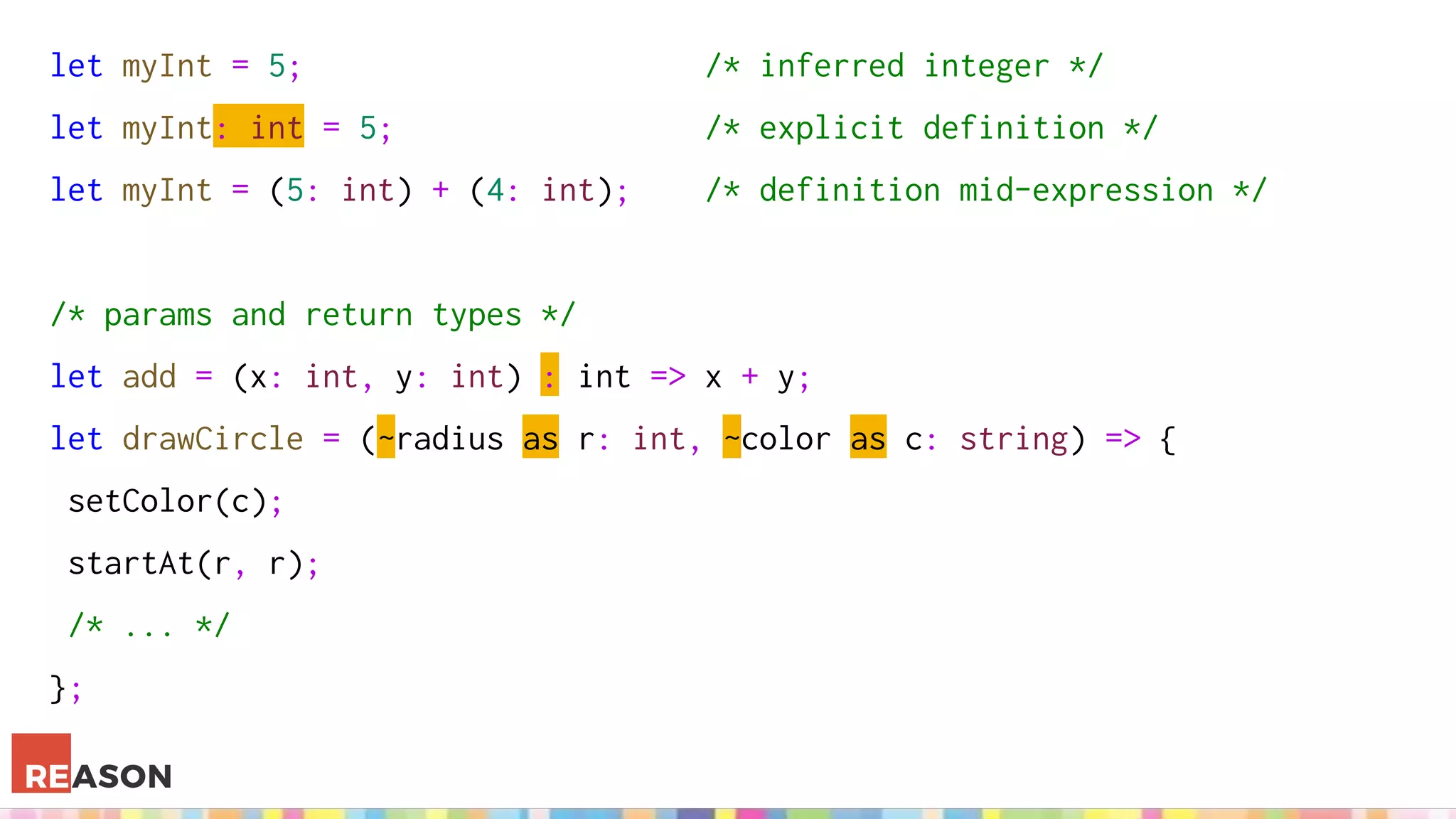 let myInt = 5; /* inferred integer */
let myInt: int = 5; /* explicit definition */
let myInt = (5: int) + (4: int); /* definition mid-expression */
/* params and return types */
let add = (x: int, y: int) : int => x + y;
let drawCircle = (~radius as r: int, ~color as c: string) => {
setColor(c);
startAt(r, r);
/* ... */
};
 
