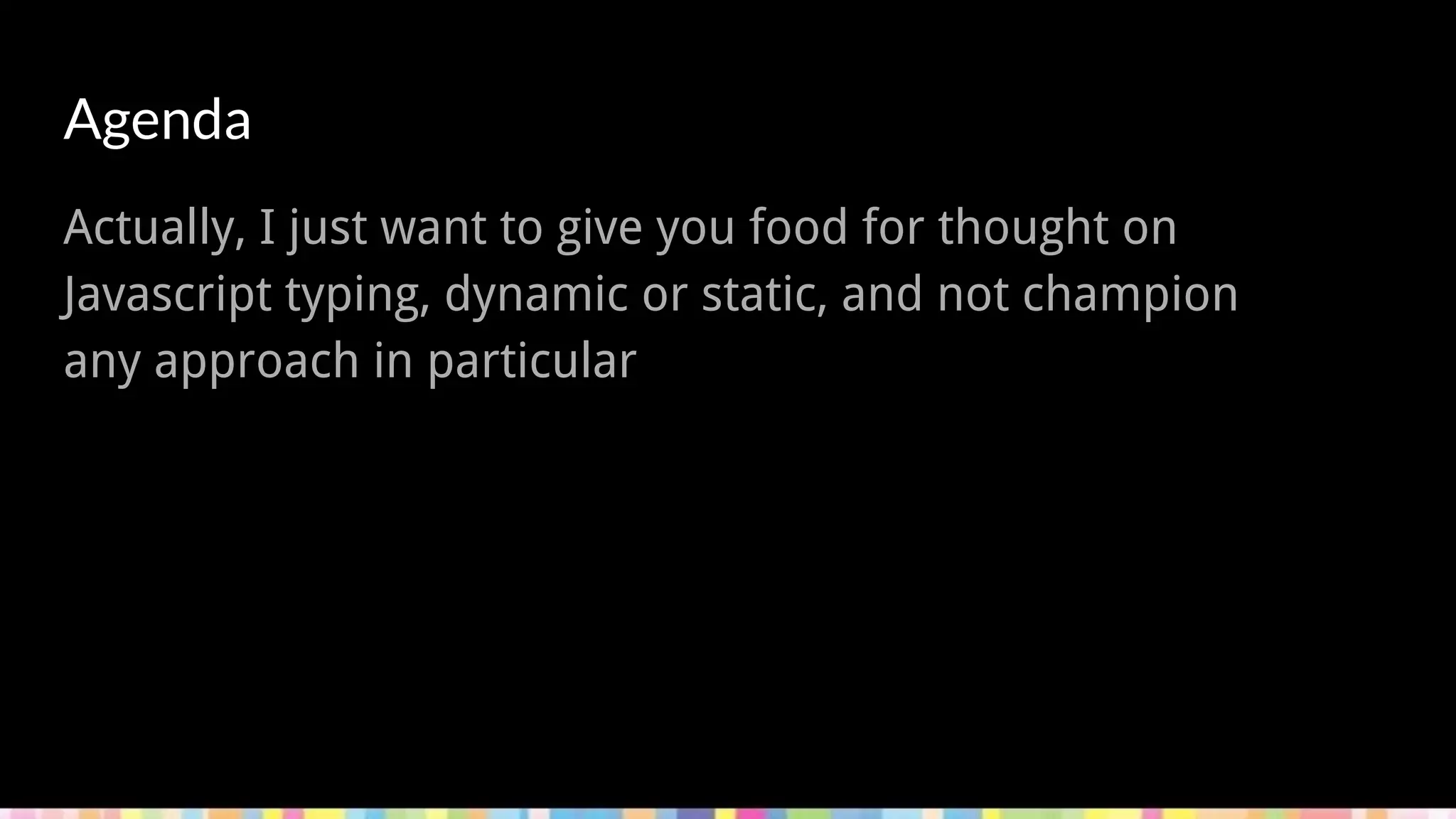 - Types
- JS Types
- Why (or why not) Static Types
- How to Static Types
Agenda
Actually, I just want to give you food for thought on
Javascript typing, dynamic or static, and not champion
any approach in particular
 