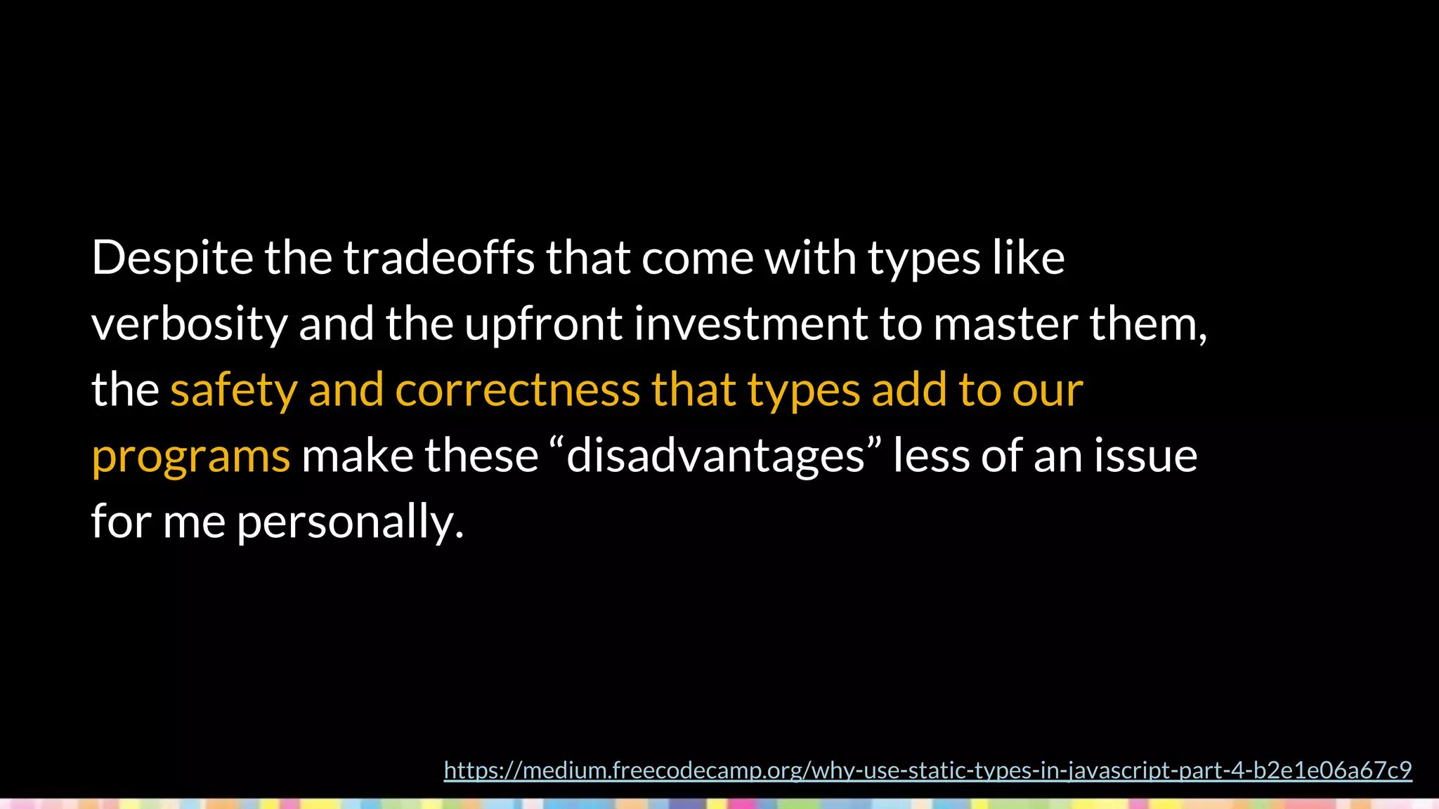 Despite the tradeoffs that come with types like
verbosity and the upfront investment to master them,
the safety and correctness that types add to our
programs make these “disadvantages” less of an issue
for me personally.
https://medium.freecodecamp.org/why-use-static-types-in-javascript-part-4-b2e1e06a67c9
 
