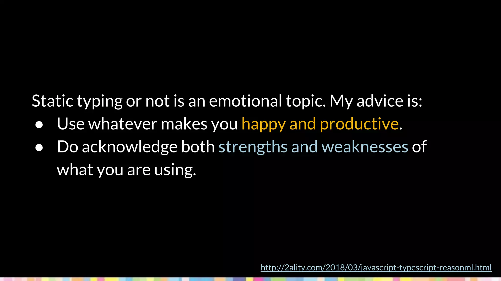 Static typing or not is an emotional topic. My advice is:
● Use whatever makes you happy and productive.
● Do acknowledge both strengths and weaknesses of
what you are using.
http://2ality.com/2018/03/javascript-typescript-reasonml.html
 