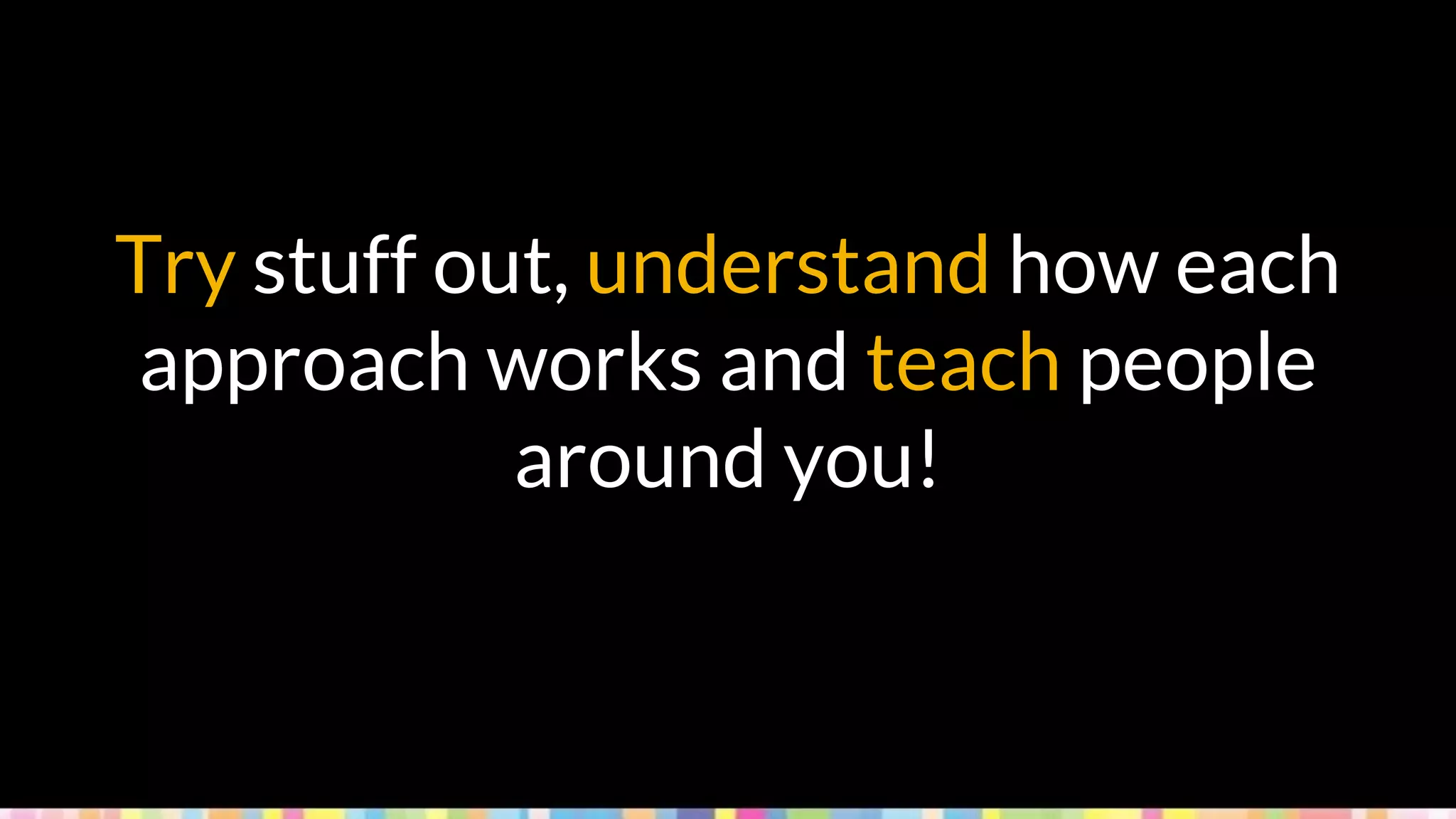 Try stuff out, understand how each
approach works and teach people
around you!
 