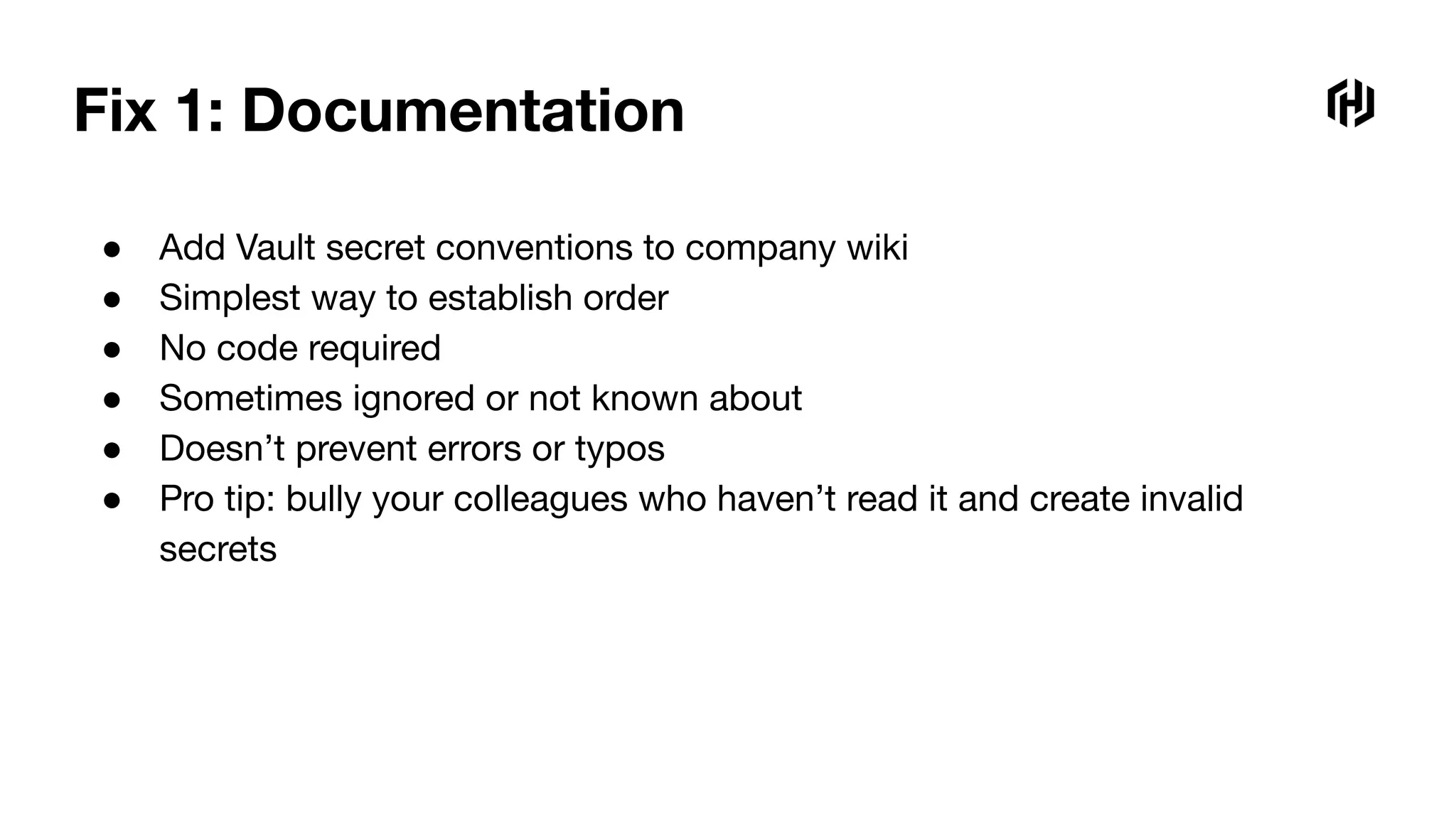 Fix 1: Documentation
● Add Vault secret conventions to company wiki
● Simplest way to establish order
● No code required
● Sometimes ignored or not known about
● Doesn’t prevent errors or typos
● Pro tip: bully your colleagues who haven’t read it and create invalid
secrets
 