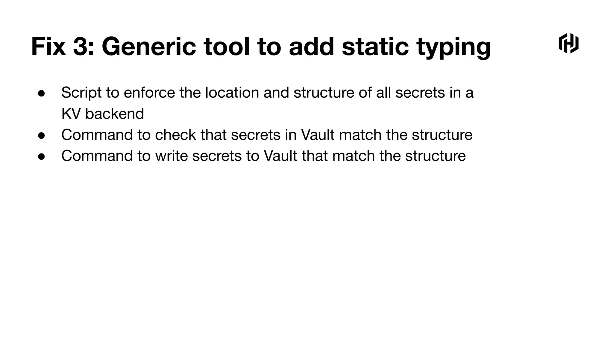 Fix 3: Generic tool to add static typing
● Script to enforce the location and structure of all secrets in a
KV backend
● Command to check that secrets in Vault match the structure
● Command to write secrets to Vault that match the structure
 