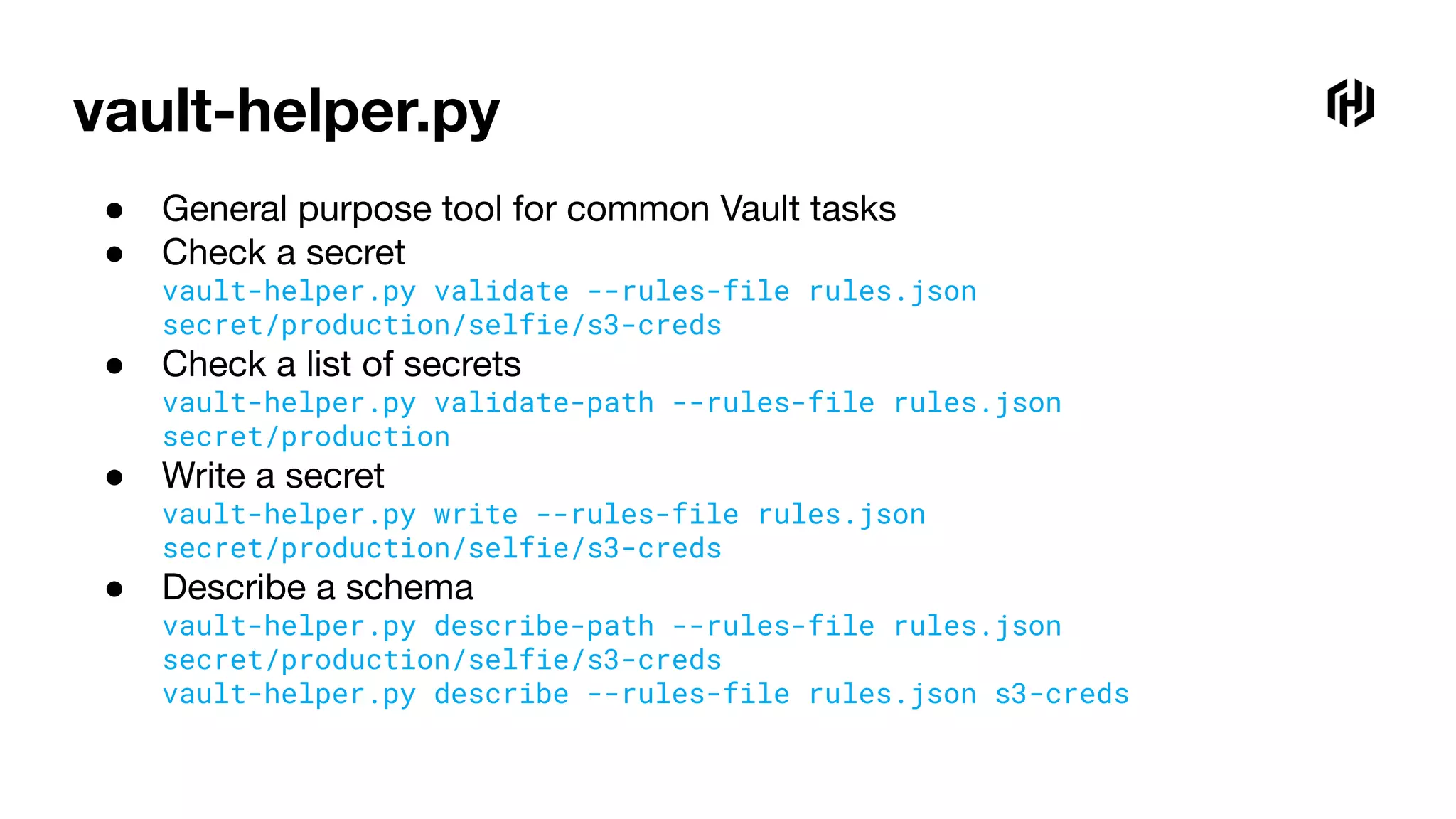 vault-helper.py
● General purpose tool for common Vault tasks
● Check a secret
vault-helper.py validate --rules-file rules.json
secret/production/selfie/s3-creds
● Check a list of secrets
vault-helper.py validate-path --rules-file rules.json
secret/production
● Write a secret
vault-helper.py write --rules-file rules.json
secret/production/selfie/s3-creds
● Describe a schema
vault-helper.py describe-path --rules-file rules.json
secret/production/selfie/s3-creds
vault-helper.py describe --rules-file rules.json s3-creds
 