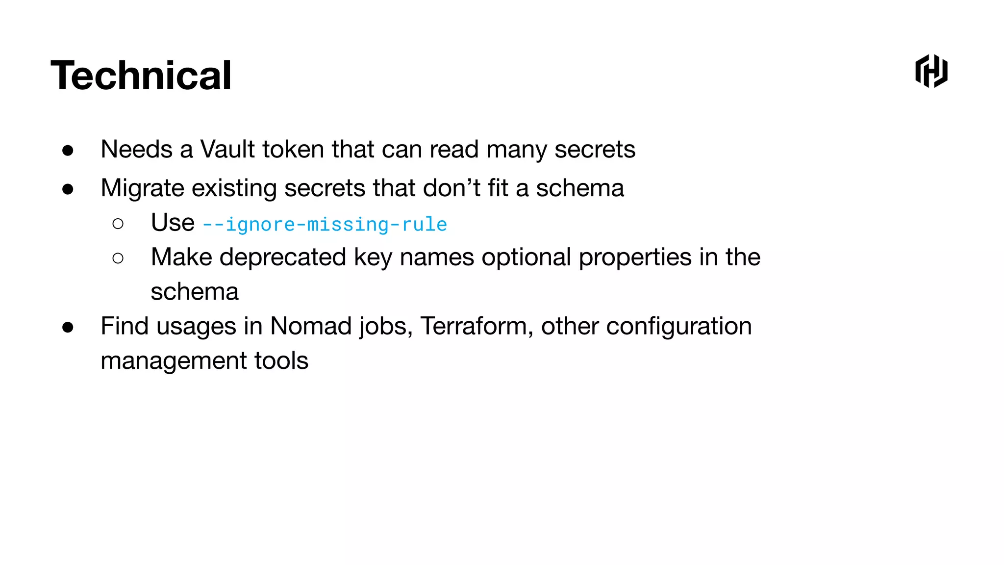 Technical
● Needs a Vault token that can read many secrets
● Migrate existing secrets that don’t ﬁt a schema
○ Use --ignore-missing-rule
○ Make deprecated key names optional properties in the
schema
● Find usages in Nomad jobs, Terraform, other conﬁguration
management tools
 