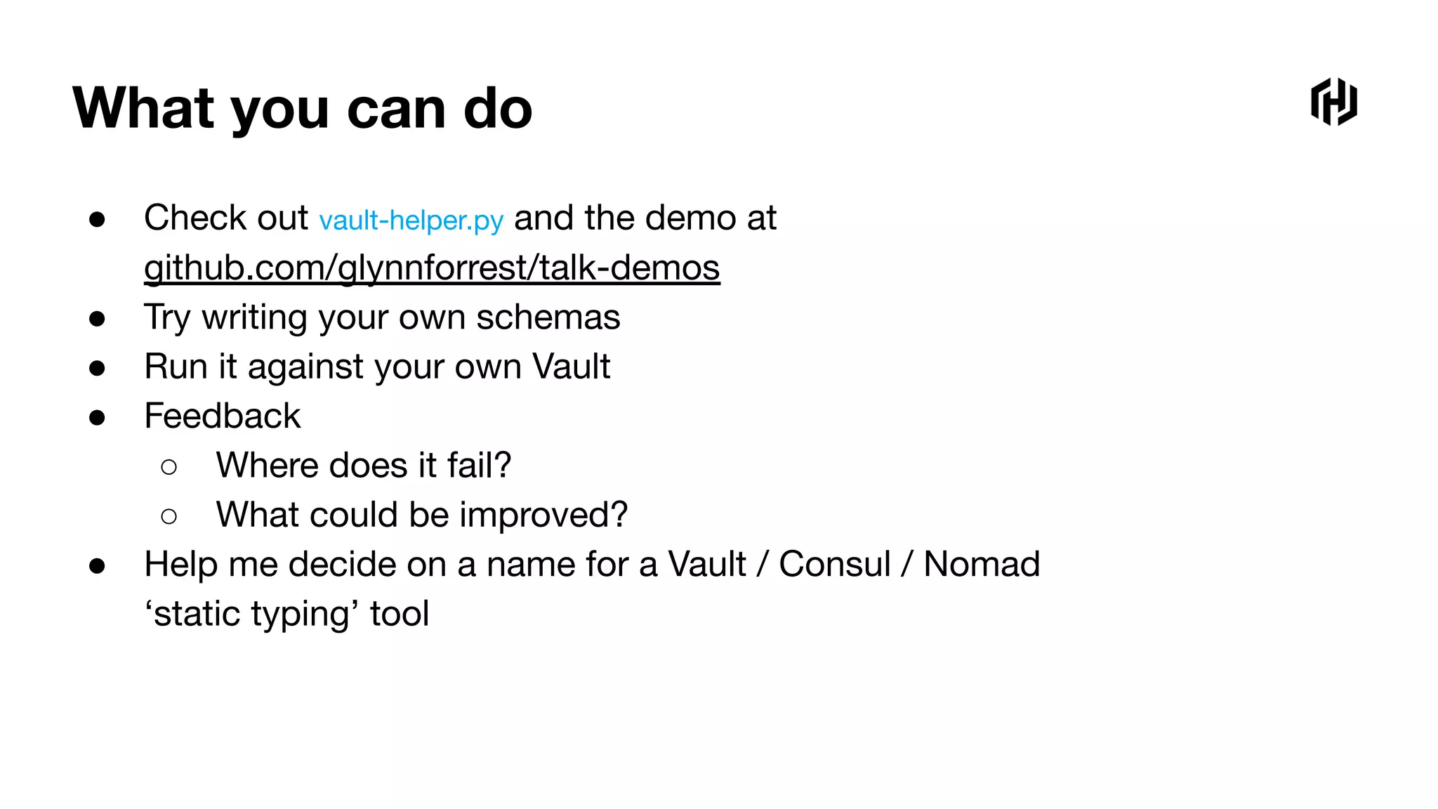 What you can do
● Check out vault-helper.py and the demo at
github.com/glynnforrest/talk-demos
● Try writing your own schemas
● Run it against your own Vault
● Feedback
○ Where does it fail?
○ What could be improved?
● Help me decide on a name for a Vault / Consul / Nomad
‘static typing’ tool
 