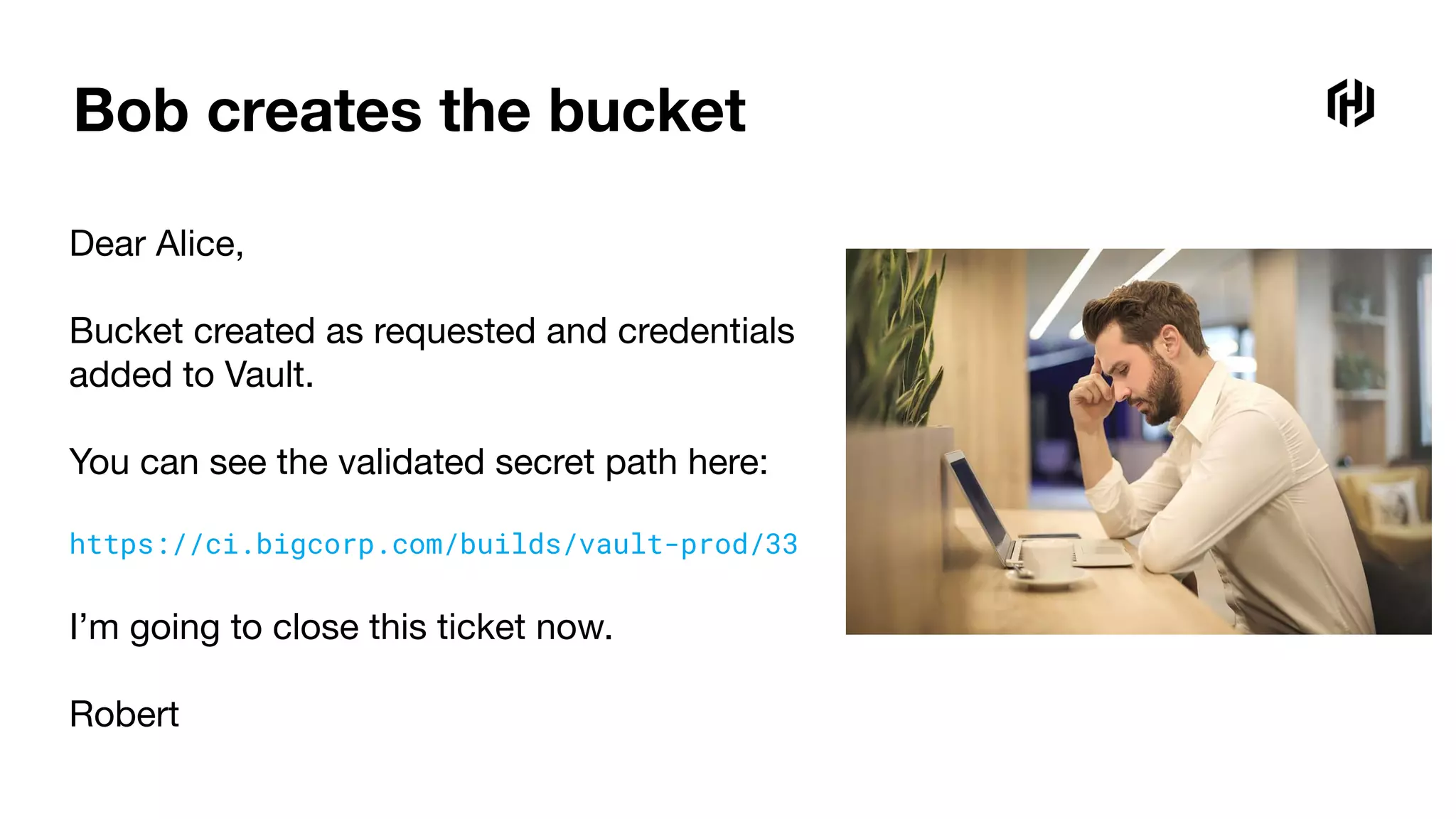 Bob creates the bucket
Dear Alice,
Bucket created as requested and credentials
added to Vault.
You can see the validated secret path here:
https://ci.bigcorp.com/builds/vault-prod/33
I’m going to close this ticket now.
Robert
 