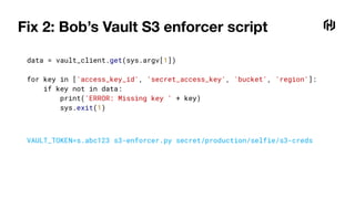 Fix 2: Bob’s Vault S3 enforcer script
data = vault_client.get(sys.argv[1])
for key in ['access_key_id', 'secret_access_key', 'bucket', 'region']:
if key not in data:
print('ERROR: Missing key ' + key)
sys.exit(1)
VAULT_TOKEN=s.abc123 s3-enforcer.py secret/production/selfie/s3-creds
 