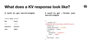 What does a KV response look like?
$ vault kv get secret/simple
====== Data ======
Key Value
--- -----
password hunter2
user admin
$ vault kv get --format json
secret/simple
{
"request_id":
"d9c8ec0b-9312-3c5a-86ca-4223ffccca7e",
"lease_id": "",
"lease_duration": 2764800,
"renewable": false,
"data": {
"password": "hunter2",
"user": "admin"
},
"warnings": null
}
 