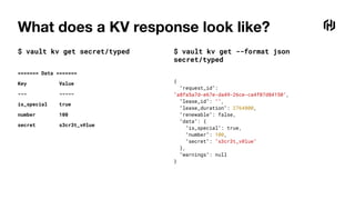 What does a KV response look like?
$ vault kv get secret/typed
======= Data =======
Key Value
--- -----
is_special true
number 100
secret s3cr3t_v@lue
$ vault kv get --format json
secret/typed
{
"request_id":
"a8fa5a7d-e67e-da49-26ce-ca4f07d84150",
"lease_id": "",
"lease_duration": 2764800,
"renewable": false,
"data": {
"is_special": true,
"number": 100,
"secret": "s3cr3t_v@lue"
},
"warnings": null
}
 