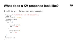 What does a KV response look like?
$ vault kv get --format json secret/complex
{
"request_id": "2d9487d8-093d-1d86-4433-65bb228b149e",
"lease_id": "",
"lease_duration": 2764800,
"renewable": false,
"data": {
"users": [
{
"access_level": 3,
"name": "Alice"
},
{
"access_level": 5,
"name": "Bob"
}
]
},
"warnings": null
}
 