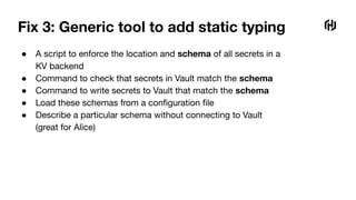 Fix 3: Generic tool to add static typing
● A script to enforce the location and schema of all secrets in a
KV backend
● Command to check that secrets in Vault match the schema
● Command to write secrets to Vault that match the schema
● Load these schemas from a conﬁguration ﬁle
● Describe a particular schema without connecting to Vault
(great for Alice)
 