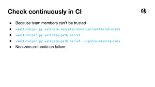 Check continuously in CI
● Because team members can’t be trusted
● vault-helper.py validate secret/production/selfie/s3-creds
● vault-helper.py validate-path secret
● vault-helper.py validate-path secret --ignore-missing-rule
● Non-zero exit code on failure
 