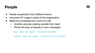 People
● Needs cooperation from diﬀerent teams
● Uncovers KV usage in parts of the organization
● Might be considered too much of a risk
○ Another process reading secrets from Vault
○ Prints the keys of secrets in error messages
'key' does not match '^[a-zA-Z0-9]{60}$'.
'region' does not match '^(us|eu)-[a-z]+-[0-9]$'.
 