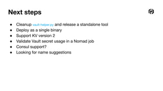 Next steps
● Cleanup vault-helper.py and release a standalone tool
● Deploy as a single binary
● Support KV version 2
● Validate Vault secret usage in a Nomad job
● Consul support?
● Looking for name suggestions
 