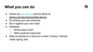 What you can do
● Check out vault-helper.py and the demo at
github.com/glynnforrest/talk-demos
● Try writing your own schemas
● Run it against your own Vault
● Feedback
○ Where does it fail?
○ What could be improved?
● Help me decide on a name for a Vault / Consul / Nomad
‘static typing’ tool
 