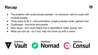Recap
● The problem with unstructured secrets - no structure, hard to scale with
multiple people
● Three ways to ﬁx it - documentation, single-purpose script, generic tool
● Challenges - technical and people
● Next steps - turn vault-helper into a HashiStack ‘static typing’ tool
● What you can do - try it out, help me come up with a name
 