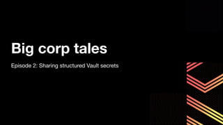 Big corp tales
Episode 2: Sharing structured Vault secrets
 