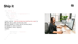 Ship it
job "selfie" {
type = "service"
vault { policies = ["application"] }
group "server" {
task "server" {
template {
data = <<-EOF
{{with secret "secret/production/selfie/s3-creds"}}
AWS_KEY_ID={{.Data.access_key_id}}
AWS_KEY_SECRET={{.Data.secret_access_key}}
S3_BUCKET={{.Data.bucket}}
S3_REGION={{.Data.region}}
{{end}}
EOF
destination = "local/env"
env = true
}
}
}
}
 