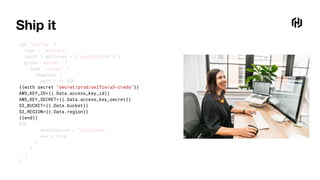 Ship it
job "selfie" {
type = "service"
vault { policies = ["application"] }
group "server" {
task "server" {
template {
data = <<-EOF
{{with secret "secret/prod/selfie/s3-creds"}}
AWS_KEY_ID={{.Data.access_key_id}}
AWS_KEY_SECRET={{.Data.access_key_secret}}
S3_BUCKET={{.Data.bucket}}
S3_REGION={{.Data.region}}
{{end}}
EOF
destination = "local/env"
env = true
}
}
}
}
 