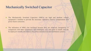 Mechanically Switched Capacitor
 The Mechanically Switched Capacitors (MSCs) are high and medium voltage
equipment’s installed to provide the necessary capacitive reactive compensation and
power factor correction.
 The utilization of MSCs has increased because they are relatively inexpensive in
comparison with other equipment’s and techniques, easy and quick to install, and can
be deployed virtually anywhere in the power transmission and distribution systems.
 