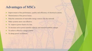 Advantages of MSCs
 Improvement of the performance, quality and efficiency of electrical systems.
 Minimization of the power losses.
 Help the connection of renewable energy sources into the network.
 Make systems more cost effective.
 To improve power factor of a line.
 To increase active power transfer capacity and transient stability margin
 To achieve effective voltage control
 To damp power oscillations
 