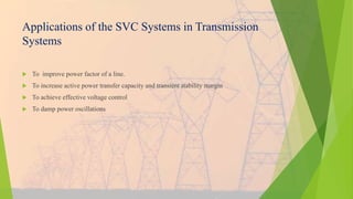 Applications of the SVC Systems in Transmission
Systems
 To improve power factor of a line.
 To increase active power transfer capacity and transient stability margin
 To achieve effective voltage control
 To damp power oscillations
 