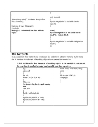 {
{
System.out.println("i am inside independent
block in main");
}
Staticmet t= new Staticmet();
t.invoke();
display();// call to static method without
object
}
}
void invoke()
{
System.out.println("i am inside invoke
metod");
}
static{
System.out.println("i am inside static
block"); //static block
}
{
System.out.println("i am inside independent
block");
}}
This Keyword:
In java each non static method and constructor has an implicit reference variable by the name
this. it receives the reference of invoking objects in the method or constructor.
1. It is used to refer data members of invoking objects in the method or constructor.
In case there is conflict between local variable and data members.
e.g.
class AB
{
Int a,b;
Public AB(int a,int b)
{
This.a=a;
//reference for local a and b using
this
This.b=b;
}
Public void display()
{
System.out.println(“a”=+a);
System.out.println(“b=”+b);
}
Public static void main(String
arr[])
{
AB x= new AB(5,6);
x.display();
}
}
 