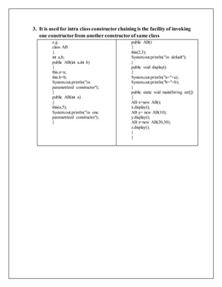 3. It is used for intra class constructorchaining is the facility of invoking
one constructorfrom another constructorof same class
e.g.
class AB
{
int a,b;
public AB(int a,int b)
{
this.a=a;
this.b=b;
System.out.println("in
parametrized constructor");
}
public AB(int a)
{
this(a,5);
System.out.println("in one
parametrized constructor");
}
public AB()
{
this(2,3);
System.out.println("in defualt");
}
public void display()
{
System.out.println("a="+a);
System.out.println("b="+b);
}
public static void main(String arr[])
{
AB x=new AB();
x.display();
AB y= new AB(10);
y.display();
AB z=new AB(20,30);
z.display();
}
}
 