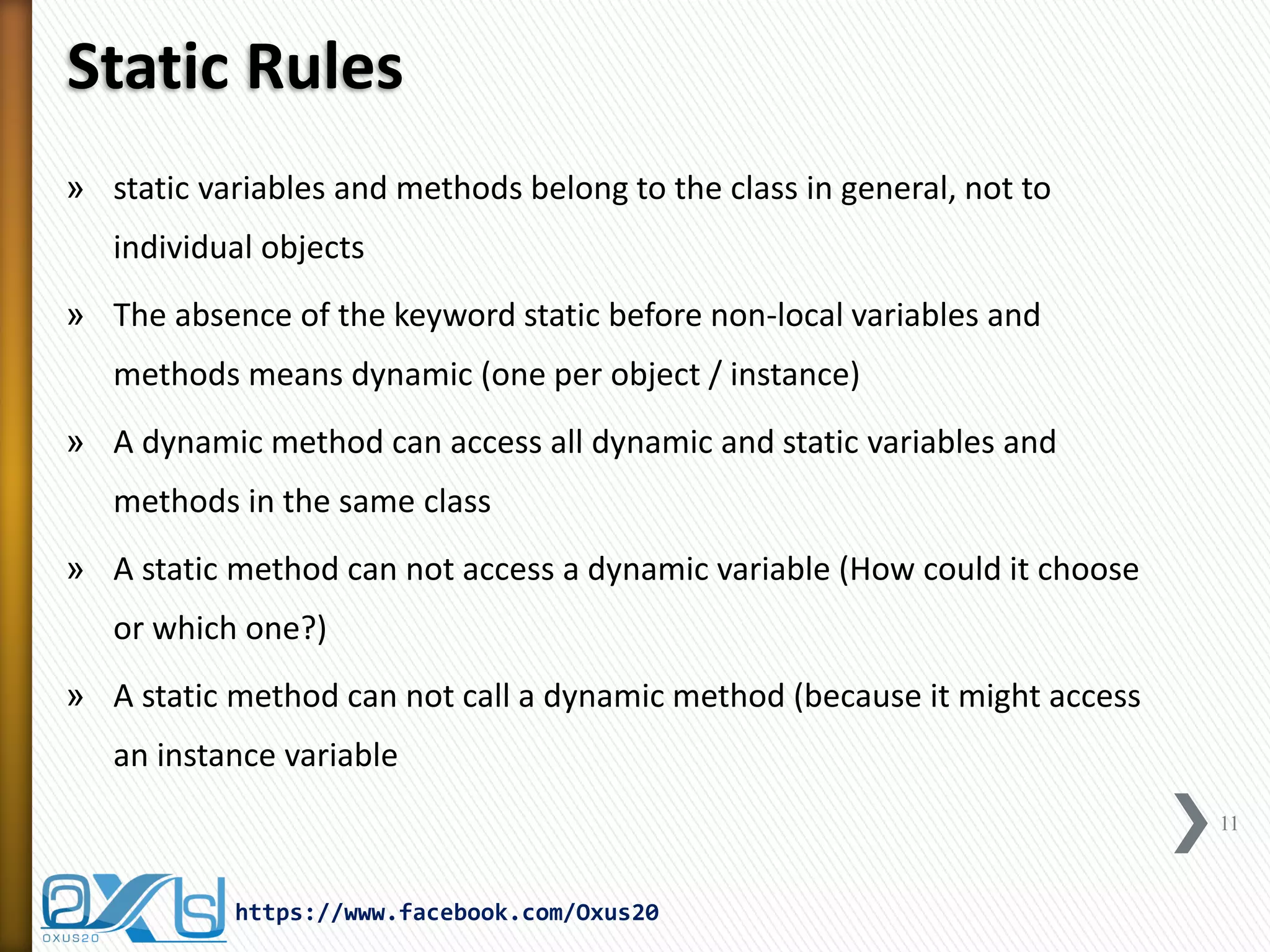 Static Rules
» static variables and methods belong to the class in general, not to
individual objects

» The absence of the keyword static before non-local variables and
methods means dynamic (one per object / instance)
» A dynamic method can access all dynamic and static variables and
methods in the same class
» A static method can not access a dynamic variable (How could it choose
or which one?)
» A static method can not call a dynamic method (because it might access
an instance variable
11

https://www.facebook.com/Oxus20

 