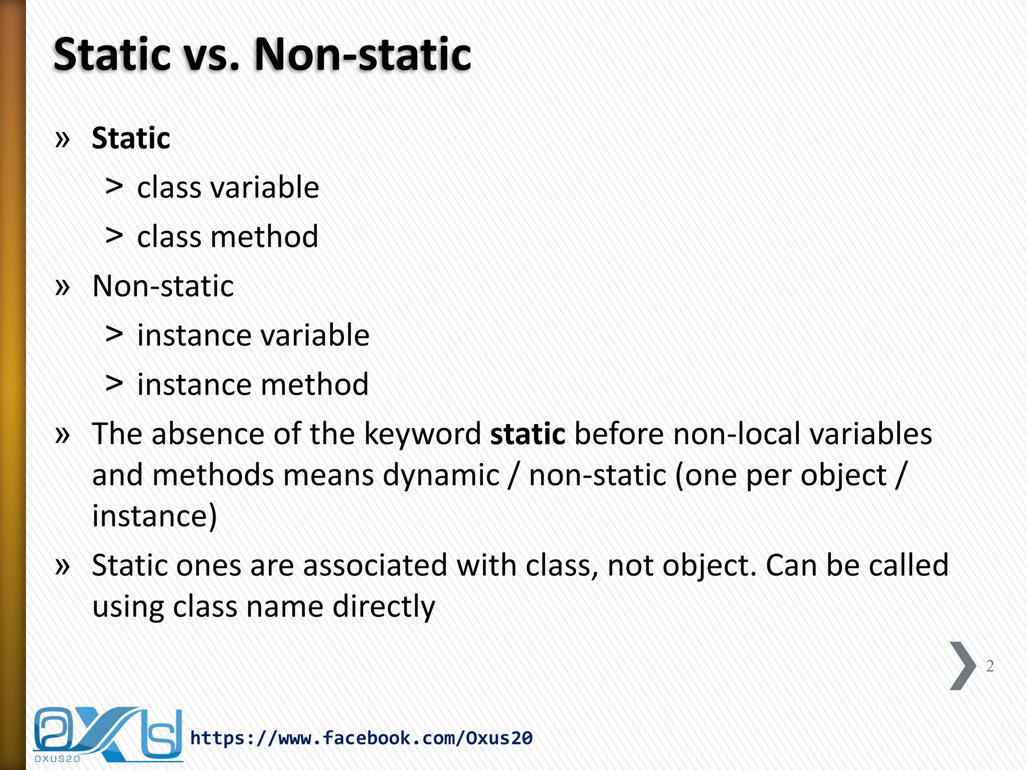 Static vs. Non-static
» Static
˃ class variable
˃ class method
» Non-static
˃ instance variable
˃ instance method
» The absence of the keyword static before non-local variables
and methods means dynamic / non-static (one per object /
instance)
» Static ones are associated with class, not object. Can be called
using class name directly
2

https://www.facebook.com/Oxus20

 