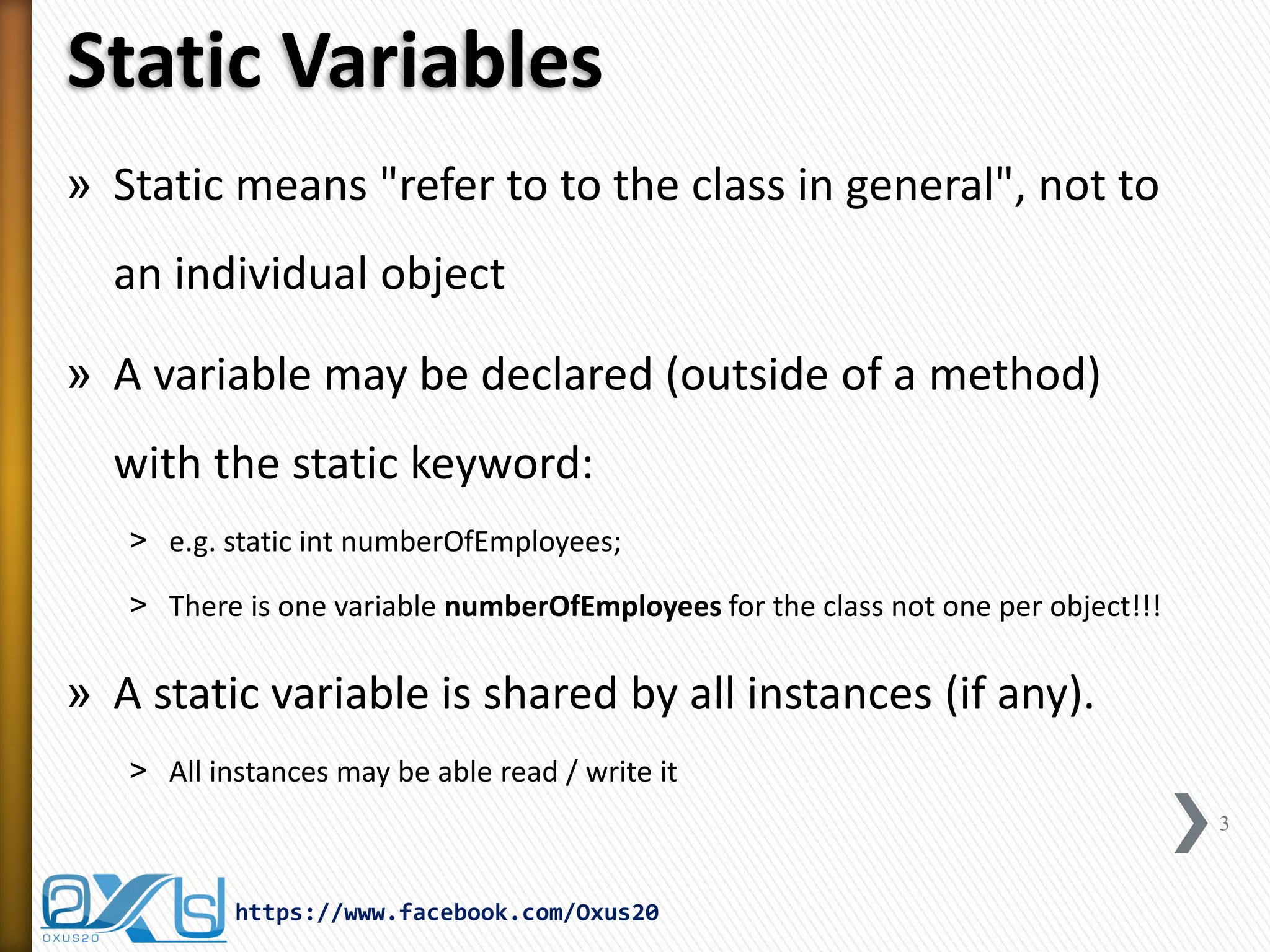 Static Variables
» Static means "refer to to the class in general", not to
an individual object
» A variable may be declared (outside of a method)
with the static keyword:
˃ e.g. static int numberOfEmployees;
˃ There is one variable numberOfEmployees for the class not one per object!!!

» A static variable is shared by all instances (if any).
˃ All instances may be able read / write it
3

https://www.facebook.com/Oxus20

 