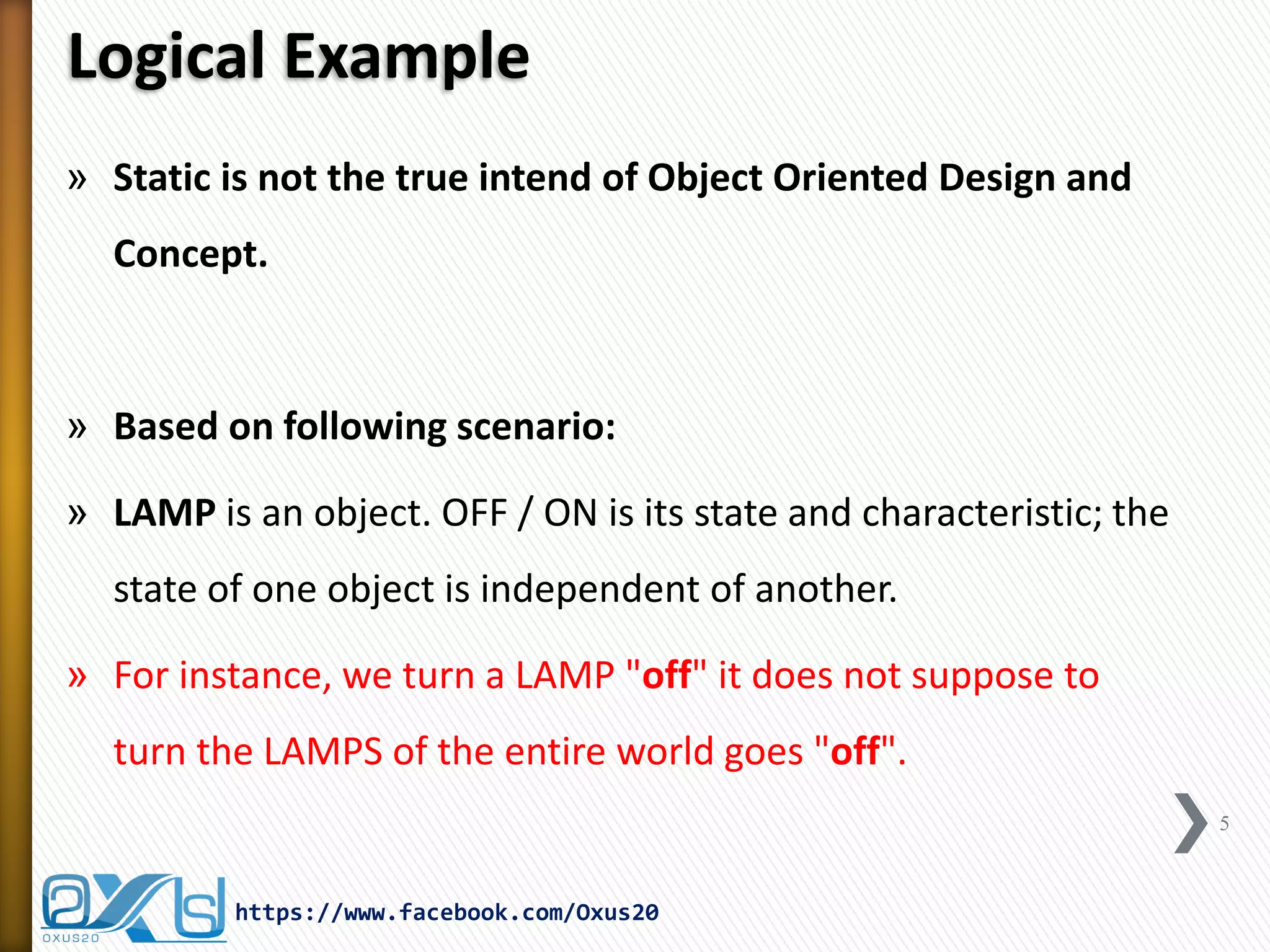 Logical Example
» Static is not the true intend of Object Oriented Design and
Concept.

» Based on following scenario:
» LAMP is an object. OFF / ON is its state and characteristic; the
state of one object is independent of another.
» For instance, we turn a LAMP "off" it does not suppose to

turn the LAMPS of the entire world goes "off".
5

https://www.facebook.com/Oxus20

 