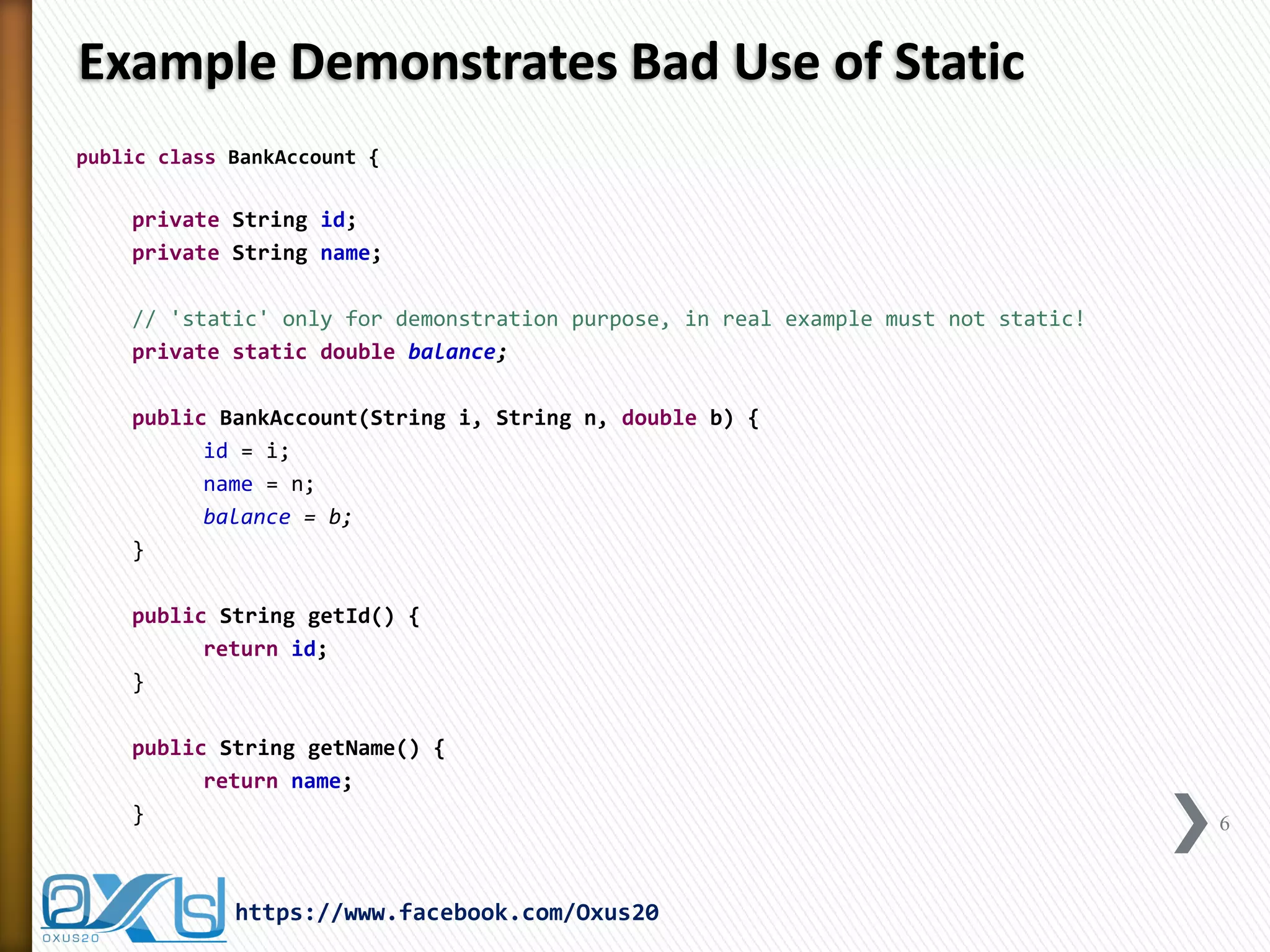 Example Demonstrates Bad Use of Static
public class BankAccount {

private String id;
private String name;

// 'static' only for demonstration purpose, in real example must not static!
private static double balance;
public BankAccount(String i, String n, double b) {
id = i;
name = n;
balance = b;
}
public String getId() {
return id;
}
public String getName() {
return name;
}

https://www.facebook.com/Oxus20

6

 
