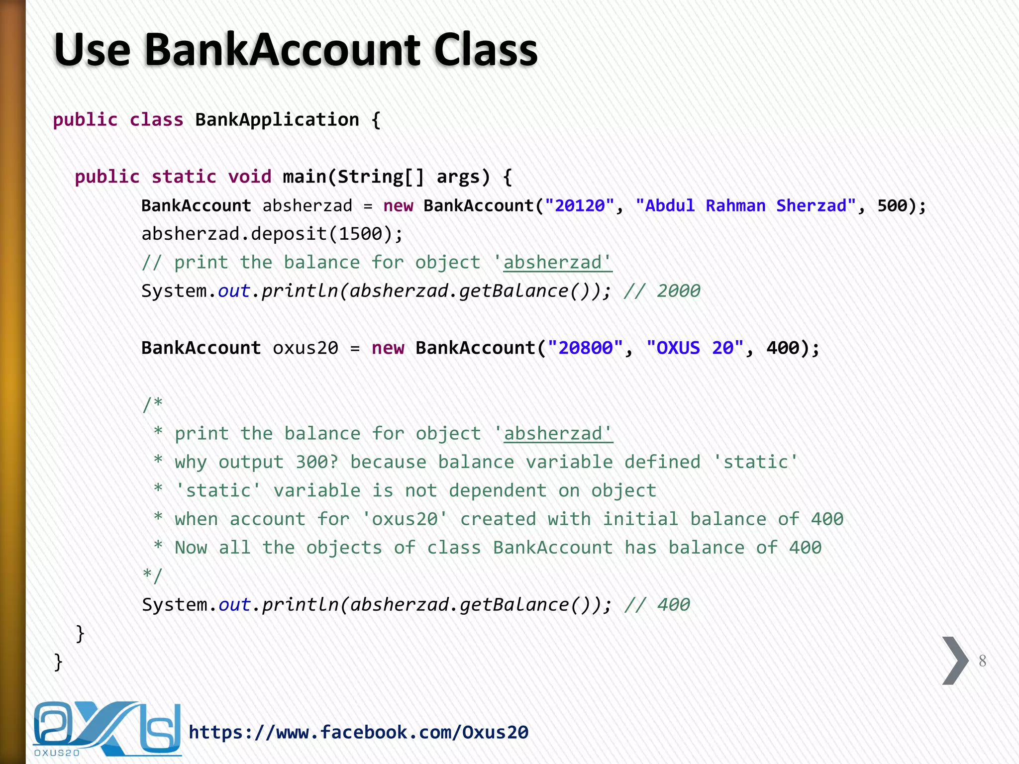 Use BankAccount Class
public class BankApplication {
public static void main(String[] args) {
BankAccount absherzad = new BankAccount("20120", "Abdul Rahman Sherzad", 500);

absherzad.deposit(1500);
// print the balance for object 'absherzad'
System.out.println(absherzad.getBalance()); // 2000
BankAccount oxus20 = new BankAccount("20800", "OXUS 20", 400);
/*
* print the balance for object 'absherzad'
* why output 300? because balance variable defined 'static'
* 'static' variable is not dependent on object
* when account for 'oxus20' created with initial balance of 400
* Now all the objects of class BankAccount has balance of 400
*/
System.out.println(absherzad.getBalance()); // 400
}
}

8

https://www.facebook.com/Oxus20

 