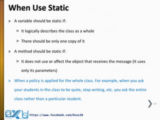When Use Static
» A variable should be static if:
˃ It logically describes the class as a whole

˃ There should be only one copy of it
» A method should be static if:
˃ It does not use or affect the object that receives the message (it uses
only its parameters)
» When a policy is applied for the whole class. For example, when you ask
your students in the class to be quite, stop writing, etc. you ask the entire
class rather than a particular student.
10

https://www.facebook.com/Oxus20

 