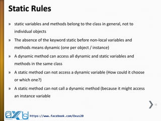 Static Rules
» static variables and methods belong to the class in general, not to
individual objects

» The absence of the keyword static before non-local variables and
methods means dynamic (one per object / instance)
» A dynamic method can access all dynamic and static variables and
methods in the same class
» A static method can not access a dynamic variable (How could it choose
or which one?)
» A static method can not call a dynamic method (because it might access
an instance variable
11

https://www.facebook.com/Oxus20

 
