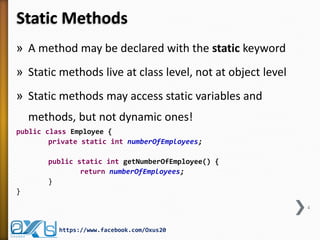 Static Methods
» A method may be declared with the static keyword
» Static methods live at class level, not at object level
» Static methods may access static variables and
methods, but not dynamic ones!
public class Employee {
private static int numberOfEmployees;
public static int getNumberOfEmployee() {
return numberOfEmployees;
}
}
4

https://www.facebook.com/Oxus20

 