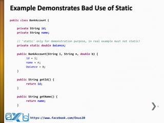 Example Demonstrates Bad Use of Static
public class BankAccount {

private String id;
private String name;

// 'static' only for demonstration purpose, in real example must not static!
private static double balance;
public BankAccount(String i, String n, double b) {
id = i;
name = n;
balance = b;
}
public String getId() {
return id;
}
public String getName() {
return name;
}

https://www.facebook.com/Oxus20

6

 