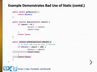 Example Demonstrates Bad Use of Static (contd.)
public double getBalance() {
return balance;
}
public boolean deposit(double amount) {
if (amount > 0) {
balance += amount;
return true;
}
return false;
}
public boolean withdraw(double amount) {
// at least 100 must be kept in Balance
if (balance > amount + 100) {
balance -= amount;
return true;
}
return false;
}
}

7

https://www.facebook.com/Oxus20

 