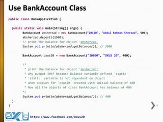 Use BankAccount Class
public class BankApplication {
public static void main(String[] args) {
BankAccount absherzad = new BankAccount("20120", "Abdul Rahman Sherzad", 500);

absherzad.deposit(1500);
// print the balance for object 'absherzad'
System.out.println(absherzad.getBalance()); // 2000
BankAccount oxus20 = new BankAccount("20800", "OXUS 20", 400);
/*
* print the balance for object 'absherzad'
* why output 300? because balance variable defined 'static'
* 'static' variable is not dependent on object
* when account for 'oxus20' created with initial balance of 400
* Now all the objects of class BankAccount has balance of 400
*/
System.out.println(absherzad.getBalance()); // 400
}
}

8

https://www.facebook.com/Oxus20

 